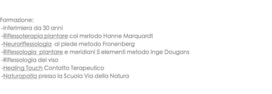  Formazione: -Inferimiera da 30 anni -Riflessoterapia plantare col metodo Hanne Marquardt -Neuroriflessologia al piede metodo Fronenberg -Riflessologia plantare e meridiani 5 elementi metodo Inge Dougans -Riflessologia del viso -Healing Touch Contatto Terapeutico -Naturopatia presso la Scuola Via della Natura