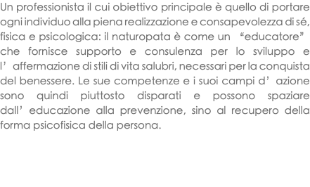 Un professionista il cui obiettivo principale è quello di portare ogni individuo alla piena realizzazione e consapevolezza di sé, fisica e psicologica: il naturopata è come un “educatore” che fornisce supporto e consulenza per lo sviluppo e l’affermazione di stili di vita salubri, necessari per la conquista del benessere. Le sue competenze e i suoi campi d’azione sono quindi piuttosto disparati e possono spaziare dall’educazione alla prevenzione, sino al recupero della forma psicofisica della persona. 
