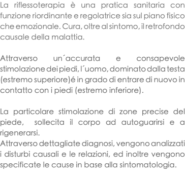 La riflessoterapia è una pratica sanitaria con funzione riordinante e regolatrice sia sul piano fisico che emozionale. Cura, oltre al sintomo, il retrofondo causale della malattia. Attraverso un´accurata e consapevole stimolazione dei piedi, l´uomo, dominato dalla testa (estremo superiore)é in grado di entrare di nuovo in contatto con i piedi (estremo inferiore). La particolare stimolazione di zone precise del piede, sollecita il corpo ad autoguarirsi e a rigenerarsi. Attraverso dettagliate diagnosi, vengono analizzati i disturbi causali e le relazioni, ed inoltre vengono specificate le cause in base alla sintomatologia. 