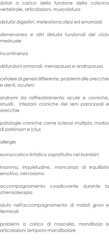 dolori a carico della funzione della colonna vertebrale, articolazioni, muscolatura disturbi digestivi, meteorismo,stipsi ed emorroidi dismenorrea e altri disturbi funzionali del ciclo mestruale incontinenza disfunzioni ormonali, menopausa e andropausa cefalee di genesi differente, problemi alle orecchie e denti, acufeni sindromi da raffreddamento acute e croniche, sinusiti, infezioni croniche dei seni paranasali e orecchie patologie croniche come sclerosi multipla, morbo di parkinson e ictus allergie sovraccarico linfatico soprattutto nei bambini insonnia, inquietudine, mancanza di equilibrio emotivo, nervosismo accompagnamento coadiuvante durante la chemioterapia aiuto nell'accompagnamento di malati gravi e terminali problemi a carico di mascella, mandibola e articolazioni temporo-mandibolare 