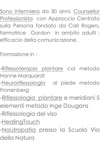  Sono infermiera da 30 anni, Counsellor Professionista con Approccio Centrato sulla Persona fondato da Carl Rogers, formatrice Gordon in ambito adulti : efficacia della comunicazione. Formazione in : -Riflessoterapia plantare col metodo Hanne Marquardt -Neuroriflessologia al piede metodo Fronenberg -Riflessologia plantare e meridiani 5 elementi metodo Inge Dougans -Riflessologia del viso -HealingTouch -Nautropatia presso la Scuola Via della Natura 