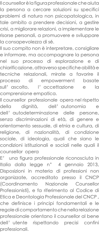 Il counsellor è la figura professionale che aiuta la persona a cercare soluzioni su specifici problemi di natura non psicopatologica, in tale ambito a prendere decisioni, a gestire crisi, a migliorare relazioni, a implementare le risorse personali, a promuovere e sviluppare la consapevolezza di sé. Il suo compito non è interpretare, consigliare e informare, ma accompagnare la persona nel suo processo di esplorazione e di chiarificazione, attraverso specifiche abilità e tecniche relazionali, mirate a favorire il processo di empowerment basate sull’ascolto, l’accettazione e la comprensione empatica. Il counsellor professionale opera nel rispetto della dignità, dell’autonomia e dell’autodeterminazione delle persone, senza discriminazioni di età, di genere e orientamento sessuale, di etnia e cultura, di religione, di nazionalità, di condizione sociale, di ideologia, quali che siano le condizioni istituzionali e sociali nelle quali il counsellor opera E’ una figura professionale riconosciuta in Italia dalla legge n° 4 gennaio 2013, Disposizioni in materia di professioni non organizzate, accreditato presso il CNCP (Coordinamento Nazionale Counsellor Professionisti), e fa riferimento al Codice di Etica e Deontologia Professionale del CNCP , che definisce i principi fondamentali e le regole di comportamento che nella relazione professionale orientano il counsellor al bene dell’utente rispettando precisi confini professionali. 