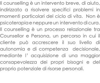 Il counselling è un intervento breve, di aiuto, indirizzato a risolvere specifici problemi in momenti particolari del ciclo di vita. Non è psicoterapia e neppure un intervento di cura. Il counselling è un processo relazionale tra Counsellor e Persona, un percorso in cui il cliente può accrescere il suo livello di autonomia e di competenza decisionale, mediante l’acquisizione di una maggior consapevolezza dei propri bisogni e del proprio potenziale di risorse personali. 
