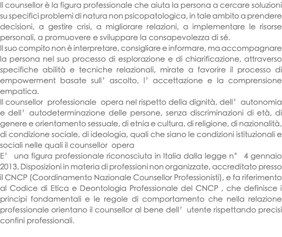 Il counsellor è la figura professionale che aiuta la persona a cercare soluzioni su specifici problemi di natura non psicopatologica, in tale ambito a prendere decisioni, a gestire crisi, a migliorare relazioni, a implementare le risorse personali, a promuovere e sviluppare la consapevolezza di sé. Il suo compito non è interpretare, consigliare e informare, ma accompagnare la persona nel suo processo di esplorazione e di chiarificazione, attraverso specifiche abilità e tecniche relazionali, mirate a favorire il processo di empowerment basate sull’ascolto, l’accettazione e la comprensione empatica. Il counsellor professionale opera nel rispetto della dignità, dell’autonomia e dell’autodeterminazione delle persone, senza discriminazioni di età, di genere e orientamento sessuale, di etnia e cultura, di religione, di nazionalità, di condizione sociale, di ideologia, quali che siano le condizioni istituzionali e sociali nelle quali il counsellor opera E’ una figura professionale riconosciuta in Italia dalla legge n° 4 gennaio 2013, Disposizioni in materia di professioni non organizzate, accreditato presso il CNCP (Coordinamento Nazionale Counsellor Professionisti), e fa riferimento al Codice di Etica e Deontologia Professionale del CNCP , che definisce i principi fondamentali e le regole di comportamento che nella relazione professionale orientano il counsellor al bene dell’utente rispettando precisi confini professionali. 