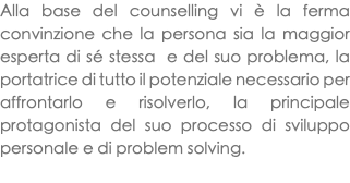Alla base del counselling vi è la ferma convinzione che la persona sia la maggior esperta di sé stessa e del suo problema, la portatrice di tutto il potenziale necessario per affrontarlo e risolverlo, la principale protagonista del suo processo di sviluppo personale e di problem solving. 