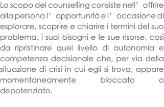 Lo scopo del counselling consiste nell’offrire alla persona l’opportunità e l’occasione di esplorare, scoprire e chiarire i termini del suo problema, i suoi bisogni e le sue risorse, così da ripristinare quel livello di autonomia e competenza decisionale che, per via della situazione di crisi in cui egli si trova, appare momentaneamente bloccato o depotenziato. 