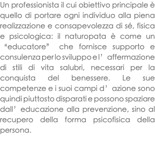 Un professionista il cui obiettivo principale è quello di portare ogni individuo alla piena realizzazione e consapevolezza di sé, fisica e psicologica: il naturopata è come un “educatore” che fornisce supporto e consulenza per lo sviluppo e l’affermazione di stili di vita salubri, necessari per la conquista del benessere. Le sue competenze e i suoi campi d’azione sono quindi piuttosto disparati e possono spaziare dall’educazione alla prevenzione, sino al recupero della forma psicofisica della persona. 